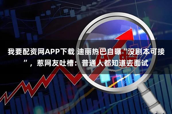 我要配资网APP下载 迪丽热巴自曝“没剧本可接”,惹网友吐槽:普通人都知道去面试