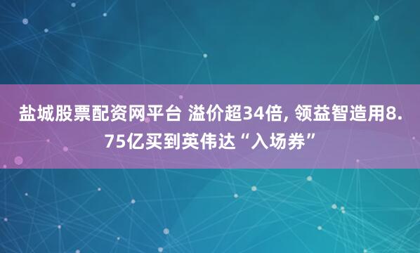 盐城股票配资网平台 溢价超34倍, 领益智造用8.75亿买到英伟达“入场券”