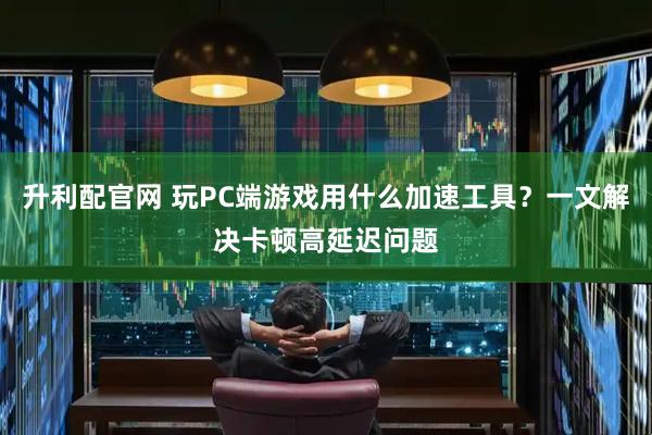 升利配官网 玩PC端游戏用什么加速工具？一文解决卡顿高延迟问题