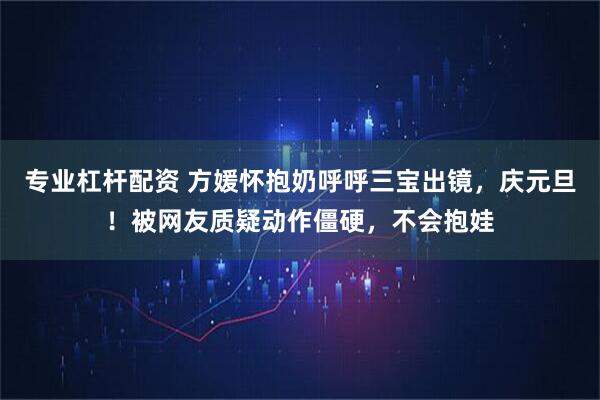 专业杠杆配资 方媛怀抱奶呼呼三宝出镜，庆元旦！被网友质疑动作僵硬，不会抱娃