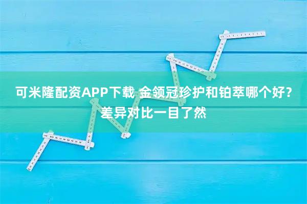 可米隆配资APP下载 金领冠珍护和铂萃哪个好？差异对比一目了然