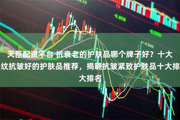 天臣配资平台 抗衰老的护肤品哪个牌子好？十大淡纹抗皱好的护肤品推荐，揭晓抗皱紧致护肤品十大排名