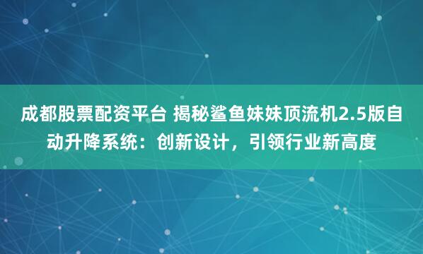 成都股票配资平台 揭秘鲨鱼妹妹顶流机2.5版自动升降系统：创新设计，引领行业新高度