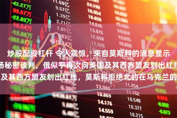 炒股配资杠杆 令人震惊，来自莫斯科的消息显示，美俄可能正在进行一场秘密谈判，俄似乎再次向美国及其西方盟友划出红线，莫斯科拒绝北约在乌克兰的存在