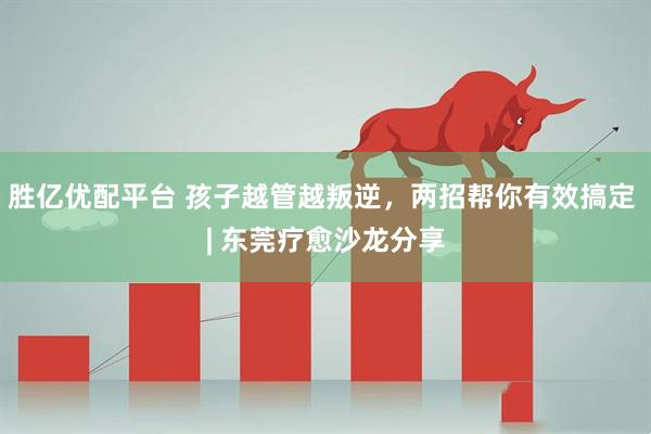 胜亿优配平台 孩子越管越叛逆，两招帮你有效搞定 | 东莞疗愈沙龙分享