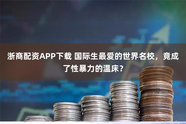 浙商配资APP下载 国际生最爱的世界名校，竟成了性暴力的温床？