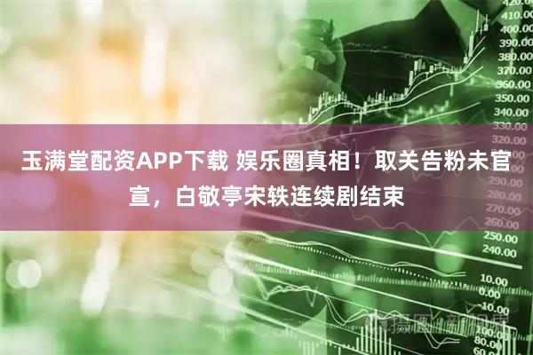 玉满堂配资APP下载 娱乐圈真相！取关告粉未官宣，白敬亭宋轶连续剧结束