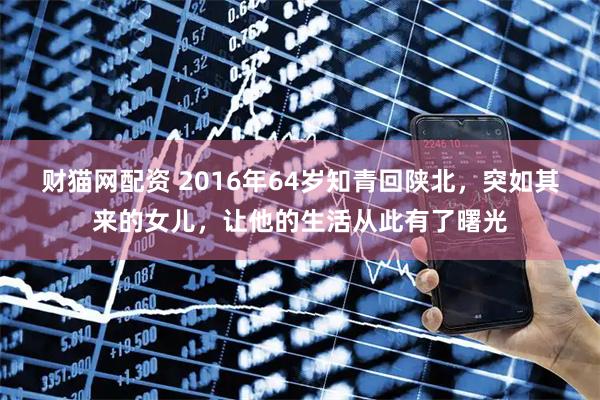 财猫网配资 2016年64岁知青回陕北，突如其来的女儿，让他的生活从此有了曙光