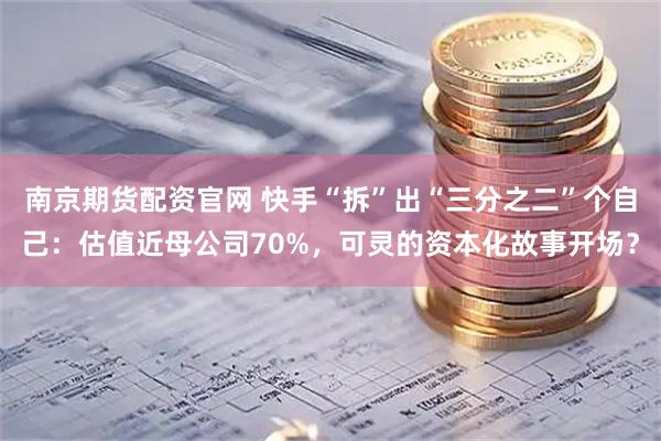 南京期货配资官网 快手“拆”出“三分之二”个自己：估值近母公司70%，可灵的资本化故事开场？
